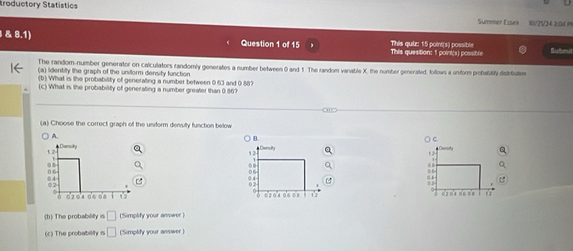 troductory Statístics Summer Essek 10/21/24 3:04 
& 8.1) Question 1 of 15 This quiz: 15 point(s) possible
This question: 1 point(s) possible Submil
The random-number generator on calculators randomly generates a number between 0 and 1. The random variable X, the number generated, follows a unform probatality distrituten
(a) Identify the graph of the uniform density function
(b) What is the probability of generating a number between 0.63 and 0 88?
(c) What is the probability of generating a number greater than 0 86?
(a) Choose the correct graph of the uniform density function bellow
A.
B.
C.
Donsity
12
a 6
05
0.4
02

0'2 0'4 12
(b) The probability is □ (Simplify your answer )
(c) The probability is □ (Simplify your answer )