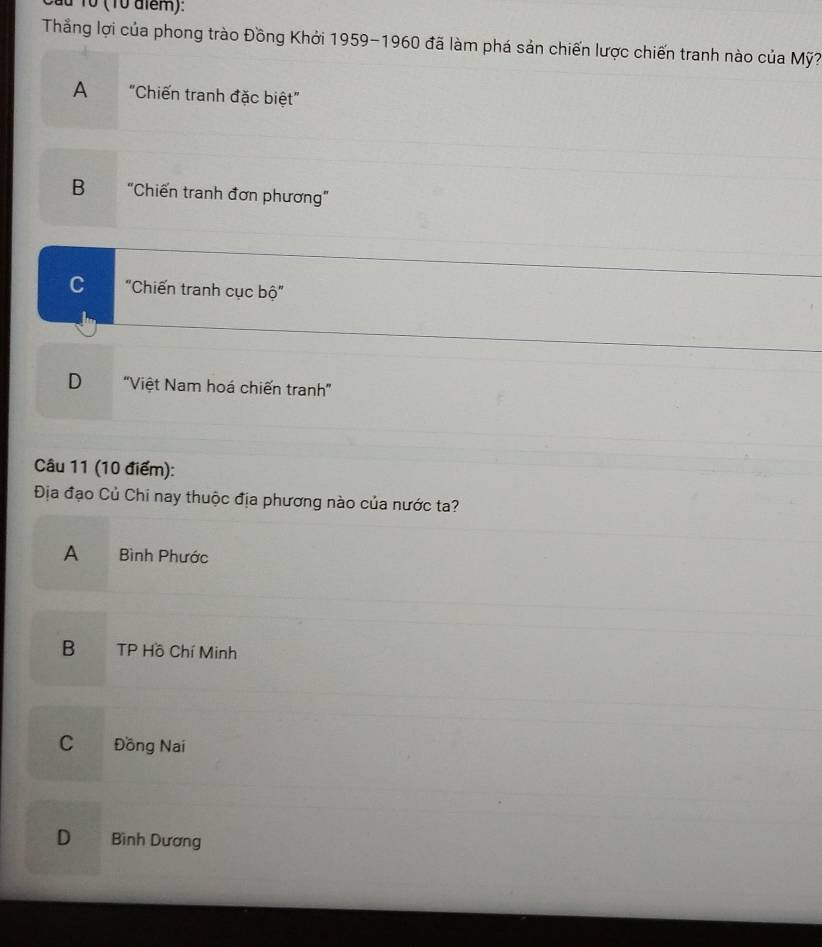du 1ổ (10 diểm):
Thẳng lợi của phong trào Đồng Khởi 1959-1960 đã làm phá sản chiến lược chiến tranh nào của Mỹ?
A "Chiến tranh đặc biệt"
B "Chiến tranh đơn phương"
C "Chiến tranh cục bộ"
D "Việt Nam hoá chiến tranh”
Câu 11 (10 điểm):
Địa đạo Củ Chi nay thuộc địa phương nào của nước ta?
A Bình Phước
B TP Hồ Chí Minh
C Đồng Nai
D Bình Dương