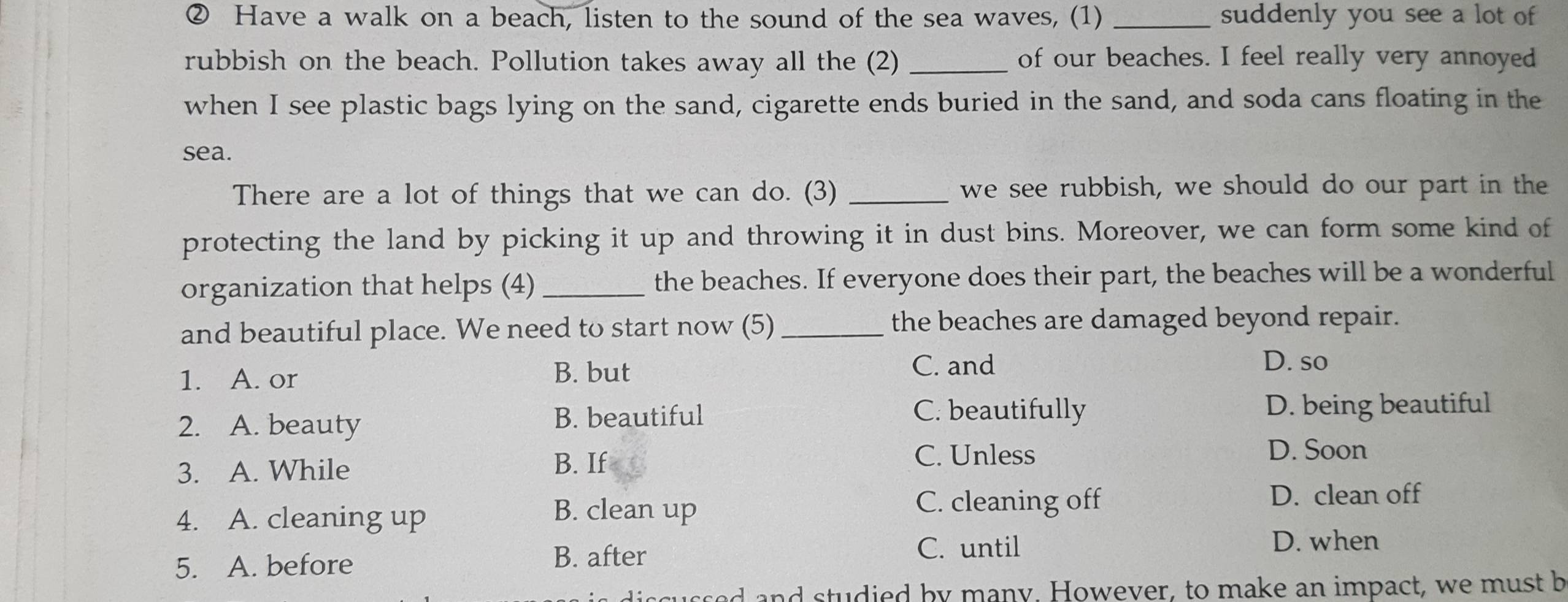 ② Have a walk on a beach, listen to the sound of the sea waves, (1) _suddenly you see a lot of
rubbish on the beach. Pollution takes away all the (2) _of our beaches. I feel really very annoyed
when I see plastic bags lying on the sand, cigarette ends buried in the sand, and soda cans floating in the
sea.
There are a lot of things that we can do. (3) _we see rubbish, we should do our part in the
protecting the land by picking it up and throwing it in dust bins. Moreover, we can form some kind of
organization that helps (4) _the beaches. If everyone does their part, the beaches will be a wonderful
and beautiful place. We need to start now (5) the beaches are damaged beyond repair.
1. A. or B. but
C. and D. so
C. beautifully
2. A. beauty B. beautiful D. being beautiful
C. Unless D. Soon
3. A. While
B. If
D. clean off
4. A. cleaning up
B. clean up C. cleaning off
5. A. before B. after C. until
D. when
ed and studied by many. However, to make an impact, we must b