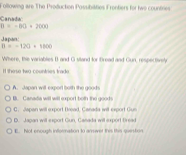 Following are The Production Possibilities Frontiers for two countries:
Canada:
B=-80+2000
Japan:
B=-120+1800
Where, the variables B and G stand for Bread and Gun, respectively
If these two countries trade:
A. Japan will export both the goods
B. Canada will will export both the goods
C. Japan will export Bread, Canada will export Gun
D. Japan will export Gun, Canada will export Bread
E. Not enough information to answer this this question.