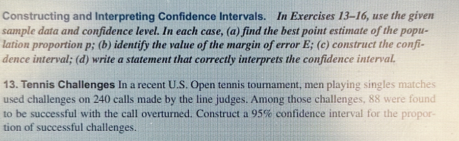 Constructing and Interpreting Confidence Intervals. In Exercises 13-16, use the given 
sample data and confidence level. In each case, (a) find the best point estimate of the popu- 
lation proportion p; (b) identify the value of the margin of error E; (c) construct the confi- 
dence interval; (d) write a statement that correctly interprets the confidence interval. 
13. Tennis Challenges In a recent U.S. Open tennis tournament, men playing singles matches 
used challenges on 240 calls made by the line judges. Among those challenges, 88 were found 
to be successful with the call overturned. Construct a 95% confidence interval for the propor- 
tion of successful challenges.