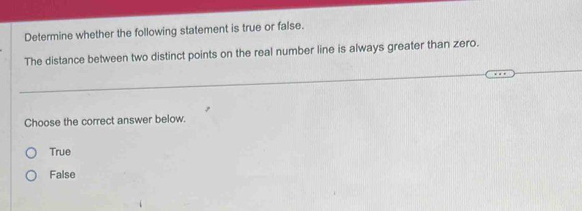 Determine whether the following statement is true or false.
The distance between two distinct points on the real number line is always greater than zero.
Choose the correct answer below.
True
False