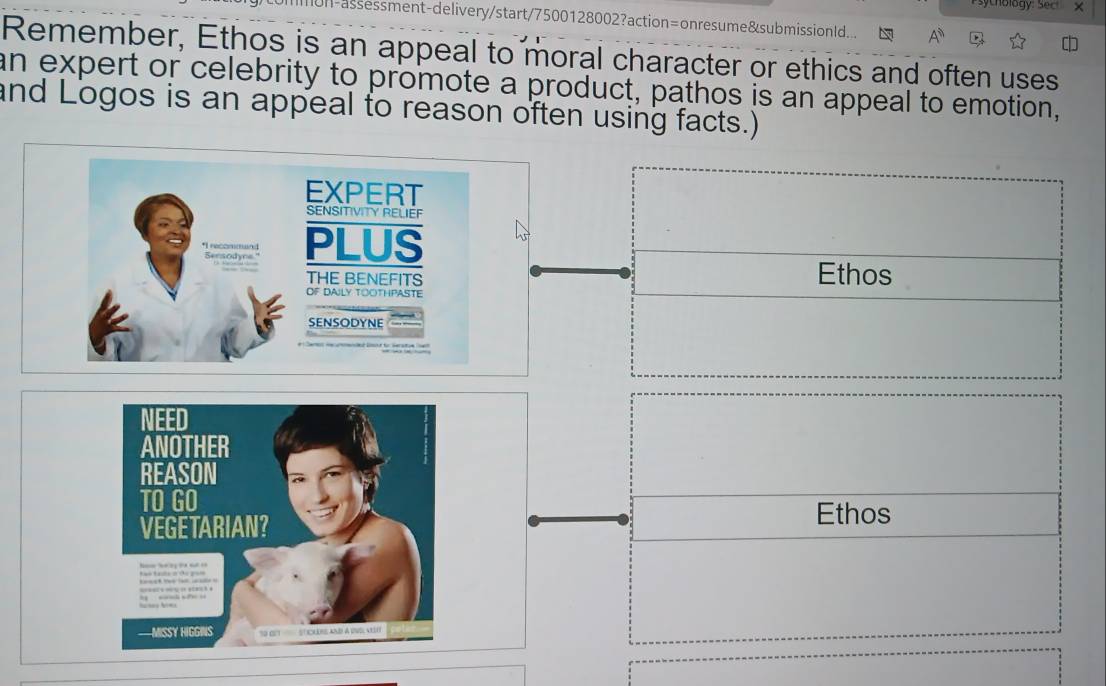 sythology: Sect x
)ommon-assessment-delivery/start/7500128002?action=onresume&submissionld...
Remember, Ethos is an appeal to moral character or ethics and often uses
an expert or celebrity to promote a product, pathos is an appeal to emotion,
and Logos is an appeal to reason often using facts.)
EXPERT
SENSITIVITY RELIEF
*I recommund Sensodye." PLUS
Ethos
THE BENEFITS
OF DAILY TOOTHPASTE
SENSODYNE
Ethos