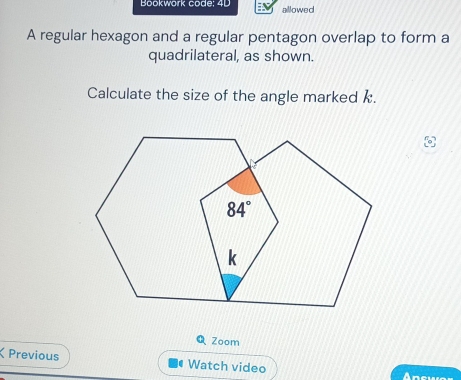 Bookwork code: 4D allowed
A regular hexagon and a regular pentagon overlap to form a
quadrilateral, as shown.
Calculate the size of the angle marked k.
QZoom
ζ Previous # Watch video