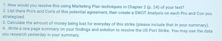 How would you resolve this using Marketing Plan techniques in Chapter 2(p.24) of your text? 
2. List there Pro's and Con's of this potential agreement, then create a SWOT Analysis on each Pro and Con you 
strategized. 
3. Calculate the amount of money being lost for everyday of this strike (please include that in your summary). 
4. .Write a one page summary on your findings and solution to resolve the US Port Strike. You may use the data 
you research yesterday in your summary.