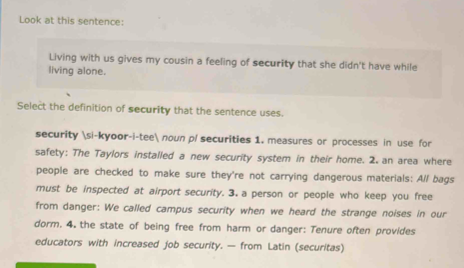 Look at this sentence: 
Living with us gives my cousin a feeling of security that she didn't have while 
living alone. 
Select the definition of security that the sentence uses. 
security si-kyoor-i-tee noun pl securities 1. measures or processes in use for 
safety: The Taylors installed a new security system in their home. 2. an area where 
people are checked to make sure they're not carrying dangerous materials: All bags 
must be inspected at airport security. 3. a person or people who keep you free 
from danger: We called campus security when we heard the strange noises in our 
dorm. 4. the state of being free from harm or danger: Tenure often provides 
educators with increased job security. — from Latin (securitas)