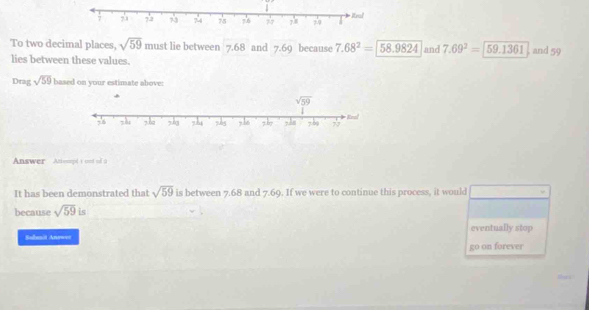 To two decimal places, sqrt(59) must lie between 7.68 and 7.69 because 7.68^2=encloselongdiv 58.9824 and 7.69^2=59.1361 and 59
lies between these values.
Drag sqrt(59) based on your estimate above:
Answer Attenpd t out of a
It has been demonstrated that sqrt(59) is between 7.68 and 7.69. If we were to continue this process, it would
because sqrt(59) is
Subenit Answ=r eventually stop
go on forever