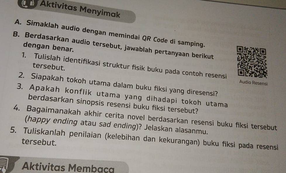 Aktivitas Menyimak 
A. Simaklah audio dengan memindai QR Code di samping. 
B. Berdasarkan audio tersebut, jawablah pertanyaan berikut 
dengan benar. 
1. Tulislah identifikasi struktur fisik buku pada contoh resensi 
tersebut. Audio Resensi 
2. Siapakah tokoh utama dalam buku fiksi yang diresensi? 
3. Apakah konflik utama yang dihadapi tokoh utama 
berdasarkan sinopsis resensi buku fiksi tersebut? 
4. Bagaimanakah akhir cerita novel berdasarkan resensi buku fiksi tersebut 
(happy ending atau sad ending)? Jelaskan alasanmu. 
5. Tuliskanlah penilaian (kelebihan dan kekurangan) buku fiksi pada resensi 
tersebut. 
Aktivitas Membaça