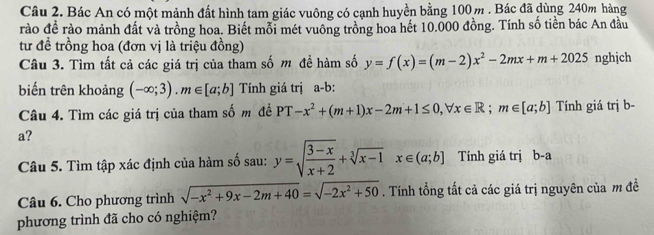 Bác An có một mảnh đất hình tam giác vuông có cạnh huyền bằng 100 m. Bác đã dùng 240m hàng 
rào đề rào mảnh đất và trồng hoa. Biết mỗi mét vuông trồng hoa hết 10.000 đồng. Tính số tiền bác An đầu 
từ để trồng hoa (đơn vị là triệu đồng) 
Câu 3. Tìm tất cả các giá trị của tham số m để hàm số y=f(x)=(m-2)x^2-2mx+m+2025 nghjch 
biến trên khoảng (-∈fty ;3).m∈ [a;b] Tính giá trị a-b: 
Câu 4. Tìm các giá trị của tham số m đề PT-x^2+(m+1)x-2m+1≤ 0, forall x∈ R; m∈ [a;b] Tính giá trị b- 
a? 
Câu 5. Tìm tập xác định của hàm số sau: y=sqrt(frac 3-x)x+2+sqrt[3](x-1)x∈ (a;b] Tính giá trị b-a
Câu 6. Cho phương trình sqrt(-x^2+9x-2m+40)=sqrt(-2x^2+50). Tính tổng tất cả các giá trị nguyên của m đề 
phương trình đã cho có nghiệm?