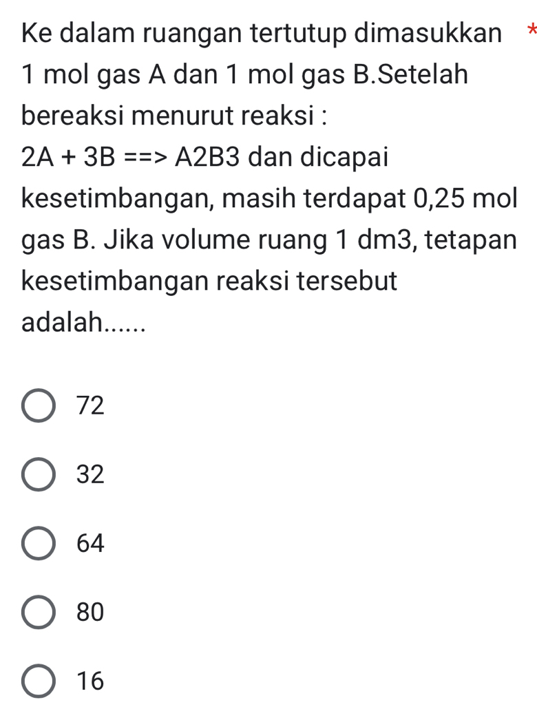 Ke dalam ruangan tertutup dimasukkan *
1 mol gas A dan 1 mol gas B.Setelah
bereaksi menurut reaksi :
2A+3B==>A2B3 dan dicapai
kesetimbangan, masih terdapat 0,25 mol
gas B. Jika volume ruang 1 dm3, tetapan
kesetimbangan reaksi tersebut
adalah......
72
32
64
80
16