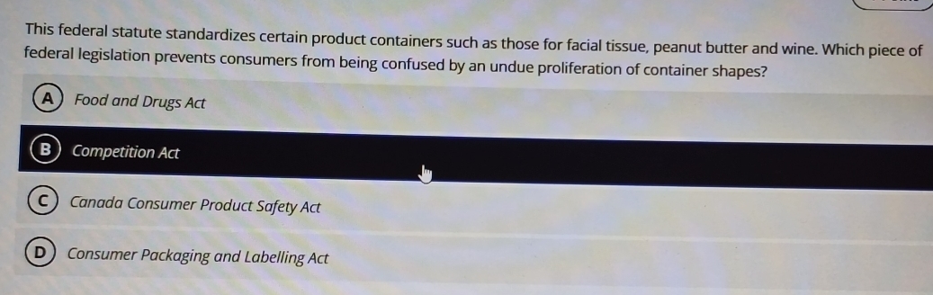 This federal statute standardizes certain product containers such as those for facial tissue, peanut butter and wine. Which piece of
federal legislation prevents consumers from being confused by an undue proliferation of container shapes?
A Food and Drugs Act
B Competition Act
C  Canada Consumer Product Safety Act
D Consumer Packaging and Labelling Act