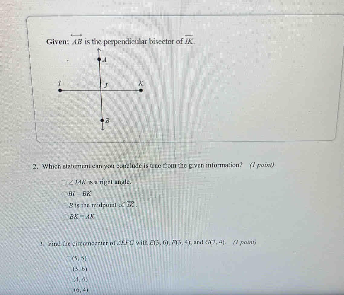 Given: overleftrightarrow AB is the perpendicular bisector of overline IK. 
2. Which statement can you conclude is true from the given information? (1 point)
∠ IAK is a right angle.
BI=BK
B is the midpoint of overline IK.
BK=AK
3. Find the circumcenter of △ EFG with E(3,6), F(3,4) , and G(7,4) (1 point)
(5,5)
(3,6)
(4,6)
(6,4)