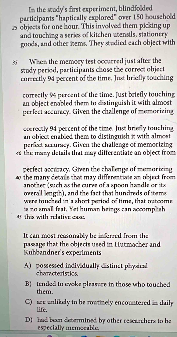 In the study’s first experiment, blindfolded
participants “haptically explored” over 150 household
25 objects for one hour. This involved them picking up
and touching a series of kitchen utensils, stationery
goods, and other items. They studied each object with
35 When the memory test occurred just after the
study period, participants chose the correct object
correctly 94 percent of the time. Just briefly touching
correctly 94 percent of the time. Just briefly touching
an object enabled them to distinguish it with almost
perfect accuracy. Given the challenge of memorizing
correctly 94 percent of the time. Just briefly touching
an object enabled them to distinguish it with almost
perfect accuracy. Given the challenge of memorizing
40 the many details that may differentiate an object from
perfect accuracy. Given the challenge of memorizing
40 the many details that may differentiate an object from
another (such as the curve of a spoon handle or its
overall length), and the fact that hundreds of items
were touched in a short period of time, that outcome
is no small feat. Yet human beings can accomplish
45 this with relative ease.
It can most reasonably be inferred from the
passage that the objects used in Hutmacher and
Kuhbandner’s experiments
A) possessed individually distinct physical
characteristics.
B) tended to evoke pleasure in those who touched
them.
C) are unlikely to be routinely encountered in daily
life.
D) had been determined by other researchers to be
especially memorable.