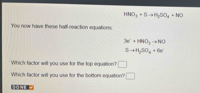 HNO_3+Sto H_2SO_4+NO
You now have these half-reaction equations:
3e^-+HNO_3to NO
Sto H_2SO_4+6e^-
Which factor will you use for the top equation? □ 
Which factor will you use for the bottom equation? □ 
DONE