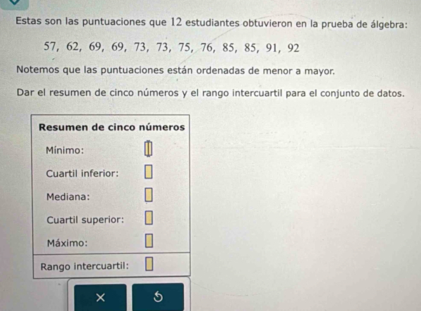 Estas son las puntuaciones que 12 estudiantes obtuvieron en la prueba de álgebra:
57, 62, 69, 69, 73, 73, 75, 76, 85, 85, 91, 92
Notemos que las puntuaciones están ordenadas de menor a mayor. 
Dar el resumen de cinco números y el rango intercuartil para el conjunto de datos. 
Resumen de cinco números 
Mínimo: 
Cuartil inferior: 
Mediana: 
Cuartil superior: 
Máximo: 
Rango intercuartil: 
×