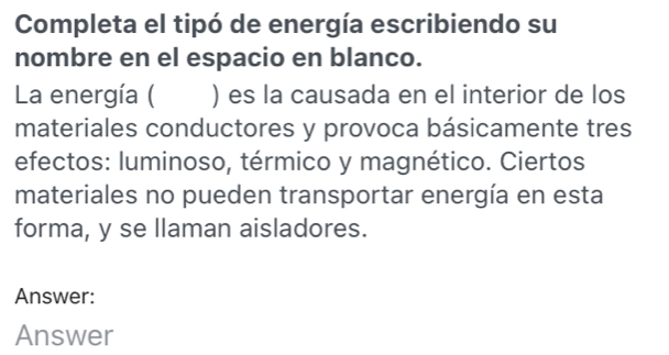 Completa el tipó de energía escribiendo su 
nombre en el espacio en blanco. 
La energía ( ) es la causada en el interior de los 
materiales conductores y provoca básicamente tres 
efectos: luminoso, térmico y magnético. Ciertos 
materiales no pueden transportar energía en esta 
forma, y se llaman aisladores. 
Answer: 
Answer