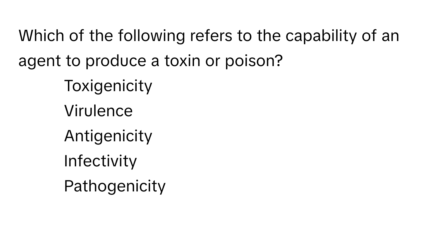 Which of the following refers to the capability of an agent to produce a toxin or poison?

1) Toxigenicity
2) Virulence
3) Antigenicity
4) Infectivity
5) Pathogenicity