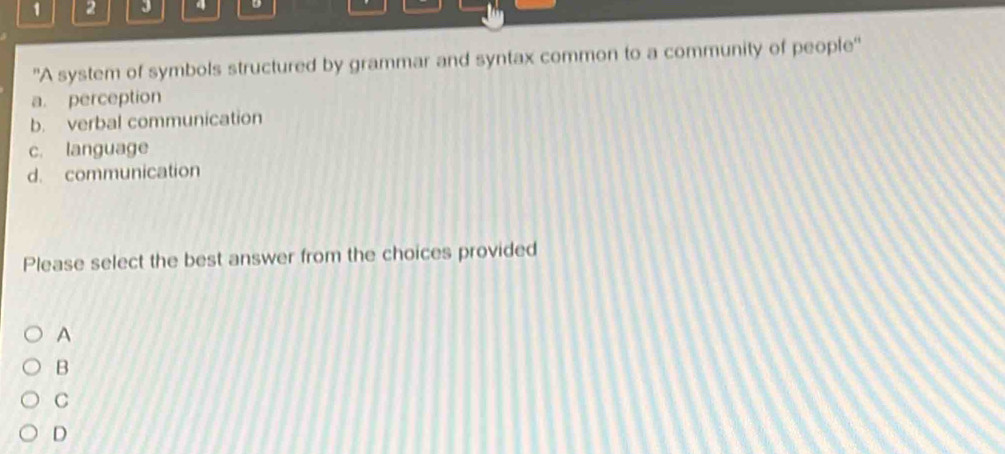 1 2 J 4
'A system of symbols structured by grammar and syntax common to a community of people''
a. perception
b. verbal communication
c. language
d. communication
Please select the best answer from the choices provided
A
B
C
D