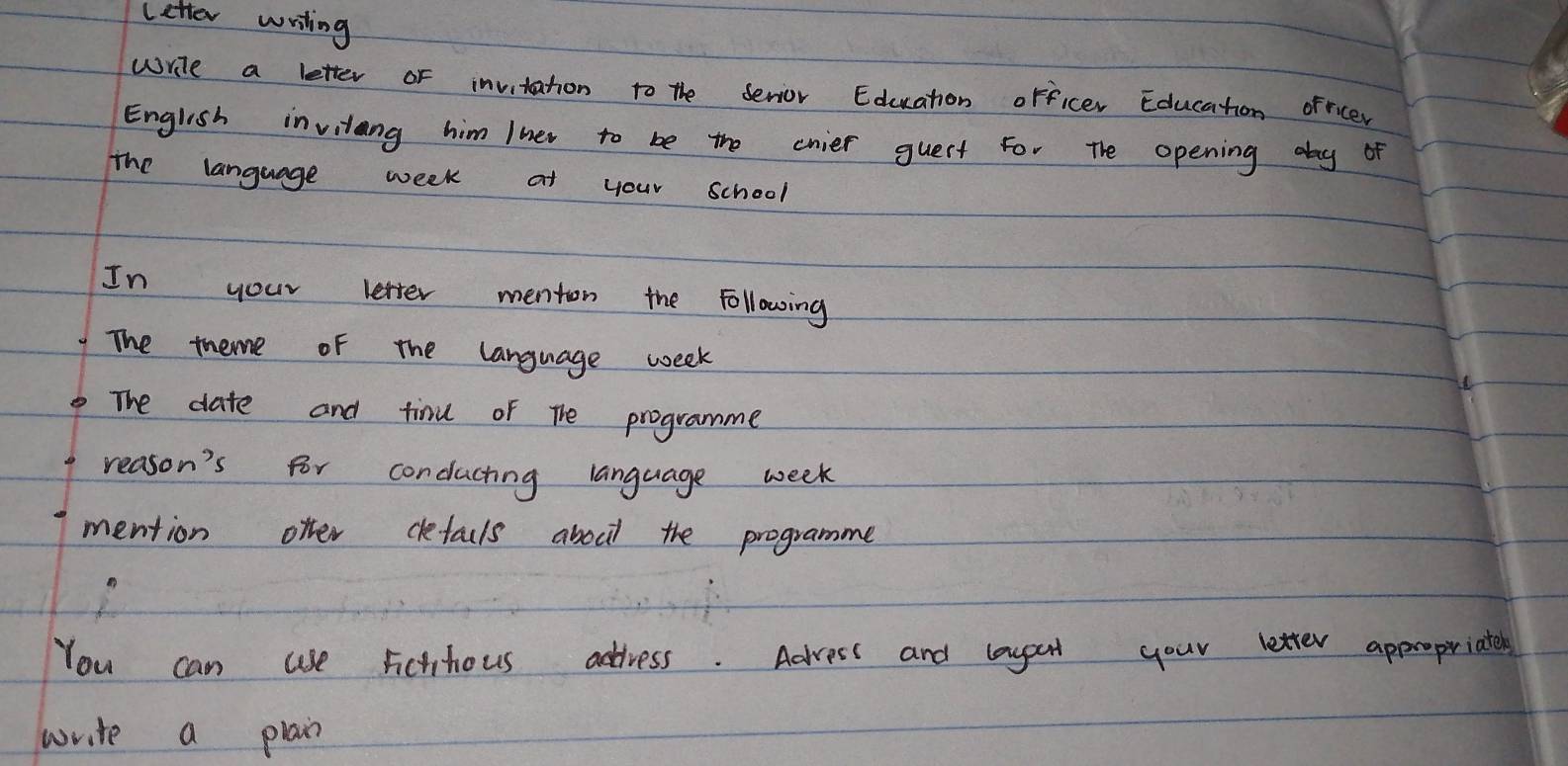 letter writing 
write a letter of invitation to the serior Education orficer Education ofricer 
English invitang him Iner to be the cnier guert For the opening day of 
the language week at your school 
In your letter menton the Following 
The theme of the language week 
The date and tinu of The programme 
reason's for conduching language week 
mention offer defacls aboct the programme 
You can use rictifious address. Advess and laygat your letter appropiriaters 
write a plain