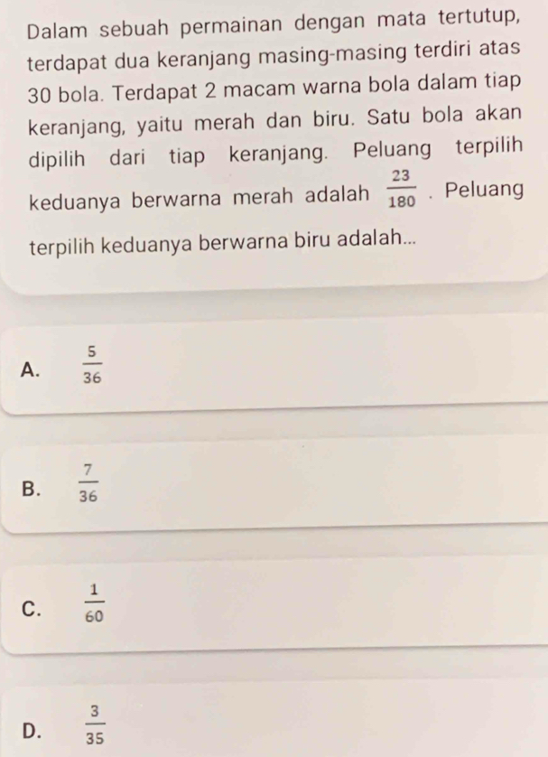 Dalam sebuah permainan dengan mata tertutup,
terdapat dua keranjang masing-masing terdiri atas
30 bola. Terdapat 2 macam warna bola dalam tiap
keranjang, yaitu merah dan biru. Satu bola akan
dipilih dari tiap keranjang. Peluang terpilih
keduanya berwarna merah adalah  23/180 . Peluang
terpilih keduanya berwarna biru adalah...
A.  5/36 
B.  7/36 
C.  1/60 
D.  3/35 