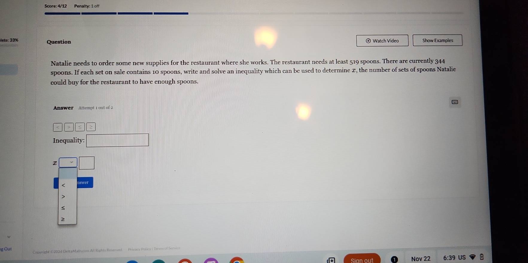 Score: 4/12 Penalty: 1 off
lete: 33% Question © Watch Video Show Examples
Natalie needs to order some new supplies for the restaurant where she works. The restaurant needs at least 519 spoons. There are currently 344
spoons. If each set on sale contains 10 spoons, write and solve an inequality which can be used to determine x, the number of sets of spoons Natalie
could buy for the restaurant to have enough spoons.
Answer Attempt 1 out of 2
|≤
Inequality: _ 
x

g Out Copwright C 2024 DeltaMathicum All Rights Reserved Privacy Policy I Terms of Service
Sian out Nov 22 6:39 US