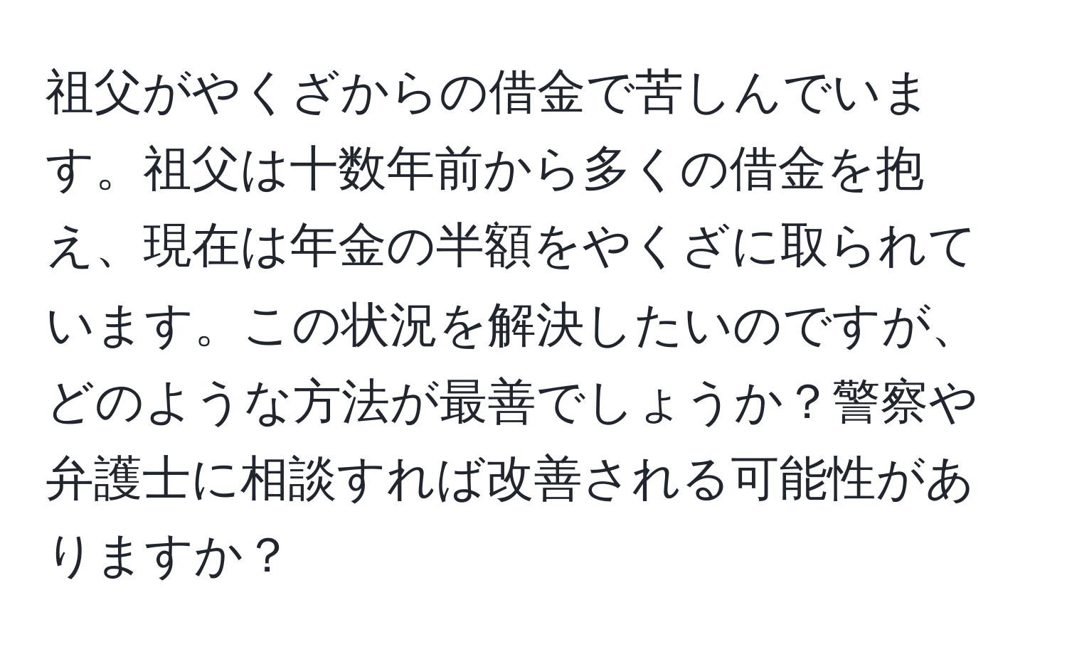 祖父がやくざからの借金で苦しんでいます。祖父は十数年前から多くの借金を抱え、現在は年金の半額をやくざに取られています。この状況を解決したいのですが、どのような方法が最善でしょうか？警察や弁護士に相談すれば改善される可能性がありますか？