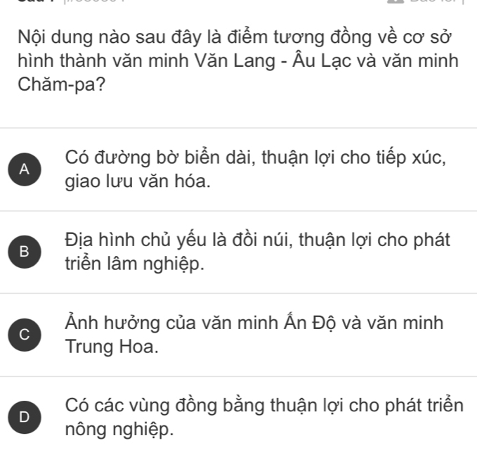 Nội dung nào sau đây là điểm tương đồng về cơ sở
hình thành văn minh Văn Lang - Âu Lạc và văn minh
Chăm-pa?
A Có đường bờ biển dài, thuận lợi cho tiếp xúc,
giao lưu văn hóa.
B Địa hình chủ yếu là đồi núi, thuận lợi cho phát
triển lâm nghiệp.
C Ảnh hưởng của văn minh Ấn Độ và văn minh
Trung Hoa.
D Có các vùng đồng bằng thuận lợi cho phát triển
nông nghiệp.