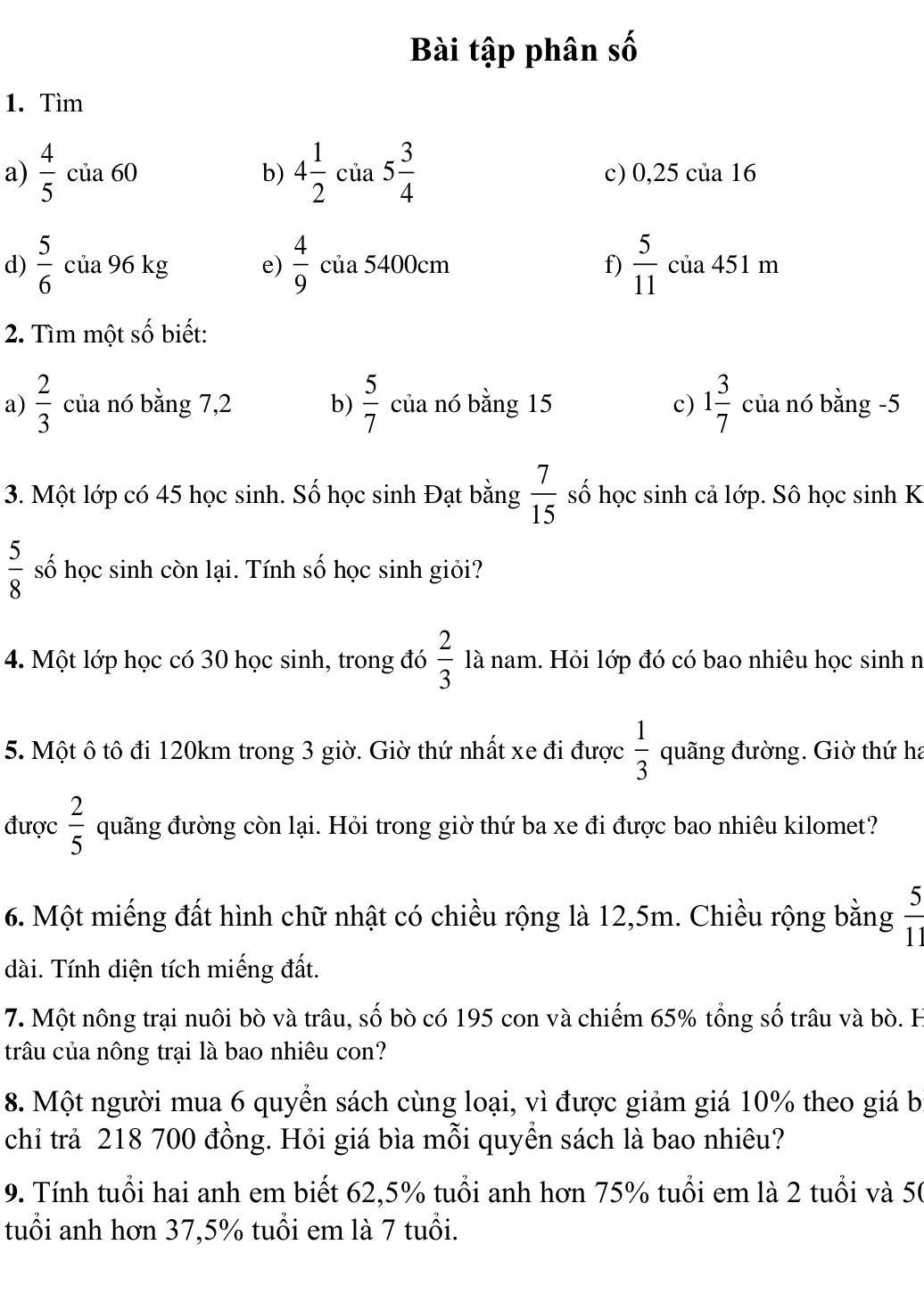 Bài tập phân số
1. Tìm
a)  4/5  của 60 b) 4 1/2  của 5 3/4  c) 0,25 của 16
d)  5/6  của 96 kg e)  4/9  của 5400cm f)  5/11  của 451 m
2. Tìm một số biết:
a)  2/3  của nó bằng 7,2 b)  5/7  của nó bằng 15 c) 1 3/7  của nó bằng -5
3. Một lớp có 45 học sinh. Số học sinh Đạt bằng  7/15  số học sinh cả lớp. Sô học sinh K
 5/8  số học sinh còn lại. Tính số học sinh giỏi?
4. Một lớp học có 30 học sinh, trong đó  2/3  là nam. Hỏi lớp đó có bao nhiêu học sinh n
5. Một ô tô đi 120km trong 3 giờ. Giờ thứ nhất xe đi được  1/3  quãng đường. Giờ thứ ha
được  2/5  quãng đường còn lại. Hỏi trong giờ thứ ba xe đi được bao nhiêu kilomet?
6. Một miếng đất hình chữ nhật có chiều rộng là 12,5m. Chiều rộng bằng  5/11 
dài. Tính diện tích miếng đất.
7. Một nông trại nuôi bò và trâu, số bò có 195 con và chiếm 65% tổng số trâu và bò. H
trâu của nông trại là bao nhiêu con?
8. Một người mua 6 quyển sách cùng loại, vì được giảm giá 10% theo giá b
chỉ trả 218 700 đồng. Hỏi giá bìa mỗi quyền sách là bao nhiêu?
9. Tính tuổi hai anh em biết 62,5% tuổi anh hơn 75% tuổi em là 2 tuổi và 50
tuổi anh hơn 37,5% tuổi em là 7 tuổi.