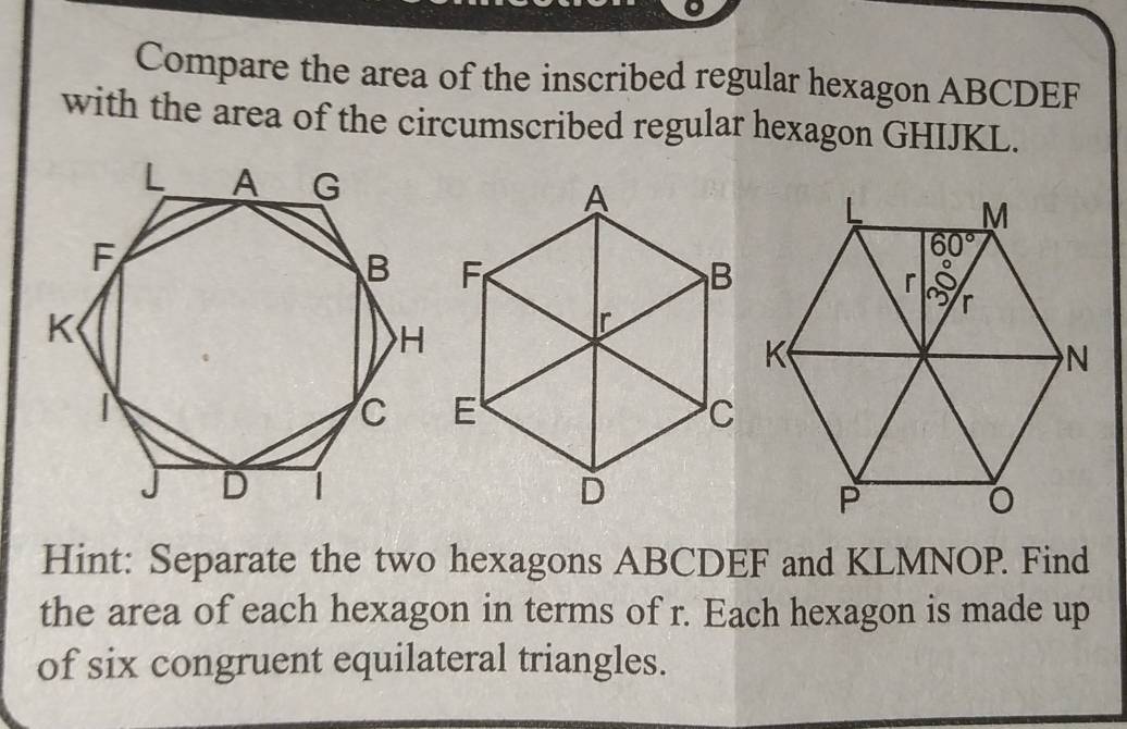 Compare the area of the inscribed regular hexagon ABCDEF
with the area of the circumscribed regular hexagon GHIJKL.
Hint: Separate the two hexagons ABCDEF and KLMNOP. Find
the area of each hexagon in terms of r. Each hexagon is made up
of six congruent equilateral triangles.