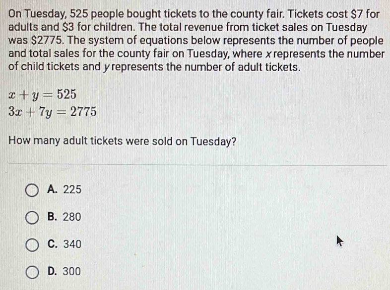 On Tuesday, 525 people bought tickets to the county fair. Tickets cost $7 for
adults and $3 for children. The total revenue from ticket sales on Tuesday
was $2775. The system of equations below represents the number of people
and total sales for the county fair on Tuesday, where xrepresents the number
of child tickets and yrepresents the number of adult tickets.
x+y=525
3x+7y=2775
How many adult tickets were sold on Tuesday?
A. 225
B. 280
C. 340
D. 300