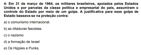 4- Em 31 de março de 1964, os militares brasileiros, apoiados pelos Estados
Unidos e por parcelas da classe política e empresarial do país, assumiram o
controle do Estado por meio de um golpe. A justificativa para esse golpe de
Estado baseava-se na proteção contra:
a) o comunismo internacional.
b) as ditaduras fascistas.
c) o nazismo
d) a formação de Israel
e) Os Hippies e Punks.