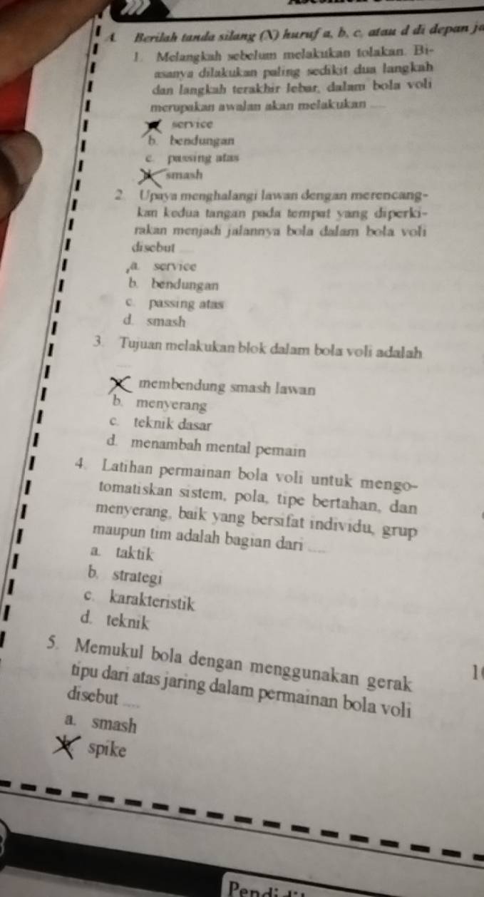 Berilah tanda silang (X) huruf a, b, c, atau d di depan ja
1. Melangkah sebelum melakukan tolakan. Bi-
asanya dilakukan paling sedikit dua langkah 
dan langkah terakhir Jebar, dalam bola voli
merupakan awalan akan melakukan_
service
b. bendungan
c. passing atas
smash
2. Upaya menghalangi lawan dengan merencang-
kan kedua tangan pada tempat yang diperki-
rakan menjadi jalannya bola dalam bola voli
disebut
,a service
b. bendungan
c. passing atas
d. smash
3. Tujuan melakukan blok dalam bola voli adalah
membendung smash lawan
b. menyerang
c. teknik dasar
d. menambah mental pemain
4. Latihan permainan bola voli untuk mengo--
tomatiskan sistem, pola, tipe bertahan, dan
menyerang, baik yang bersifat individu, grup
maupun tim adalah bagian dari
a. taktik
b. strategi
c. karakteristik
d. teknik
5. Memukul bola dengan menggunakan gerak
1
tipu dari atas jaring dalam permainan bola voli
disebut ..
a. smash
X spike