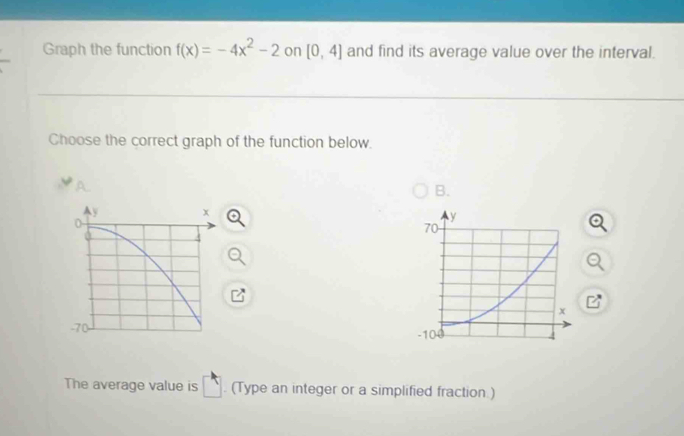 Graph the function f(x)=-4x^2-2 on [0,4] and find its average value over the interval. 
Choose the correct graph of the function below. 
B. 
Ay
x
4
-70
The average value is □. (Type an integer or a simplified fraction.)