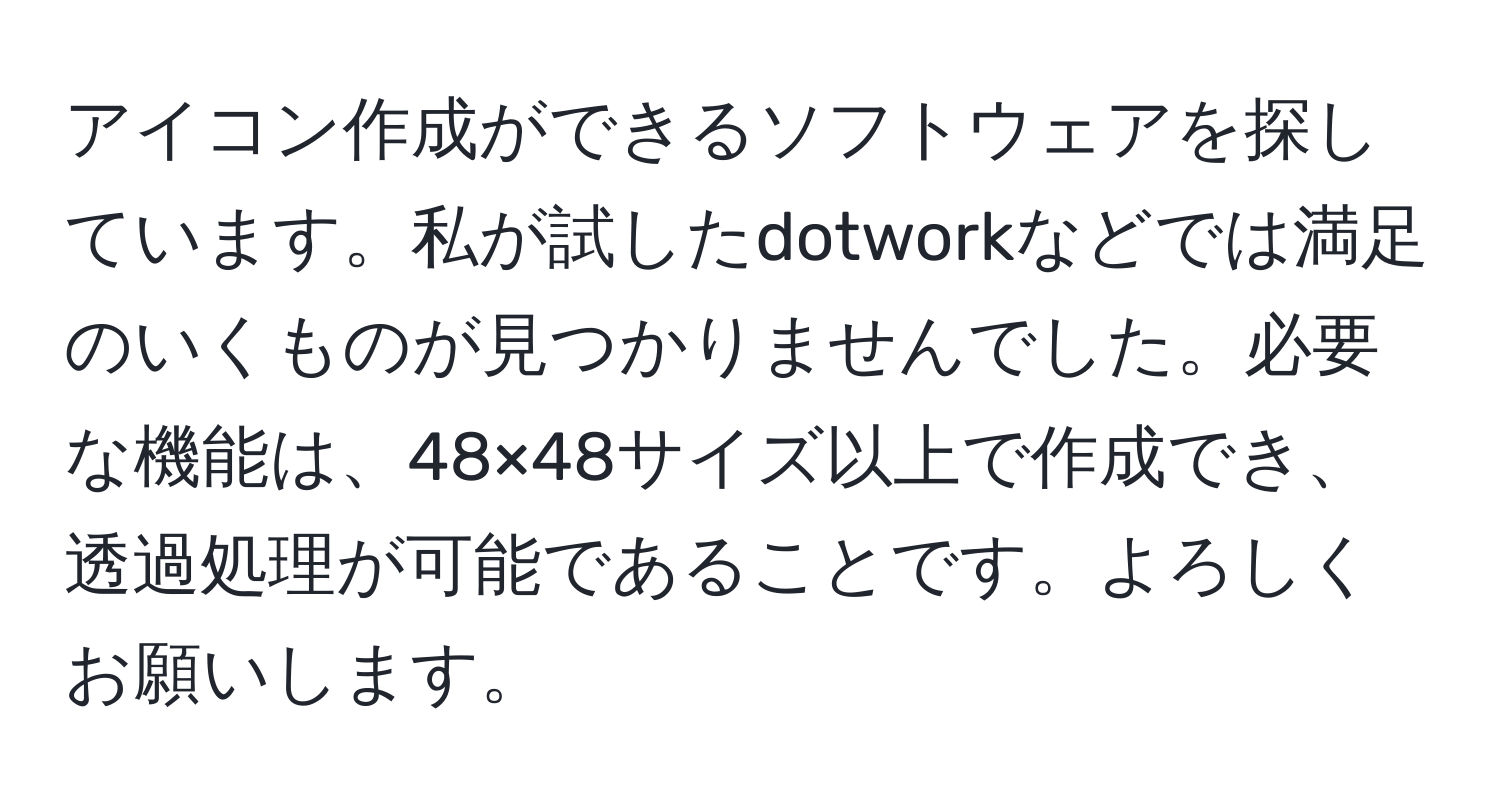 アイコン作成ができるソフトウェアを探しています。私が試したdotworkなどでは満足のいくものが見つかりませんでした。必要な機能は、48×48サイズ以上で作成でき、透過処理が可能であることです。よろしくお願いします。