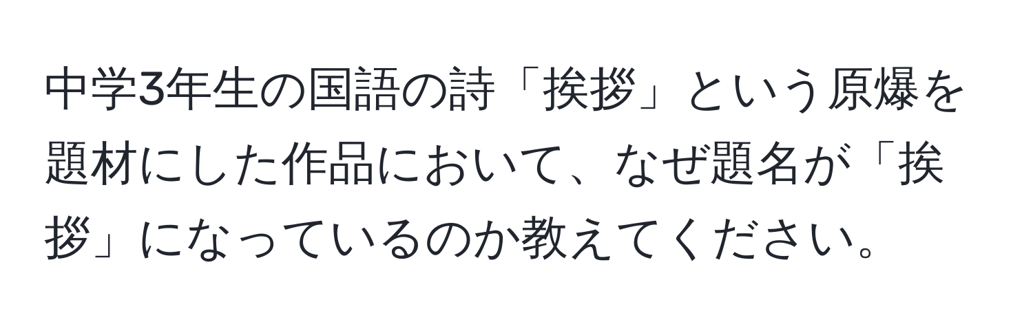 中学3年生の国語の詩「挨拶」という原爆を題材にした作品において、なぜ題名が「挨拶」になっているのか教えてください。