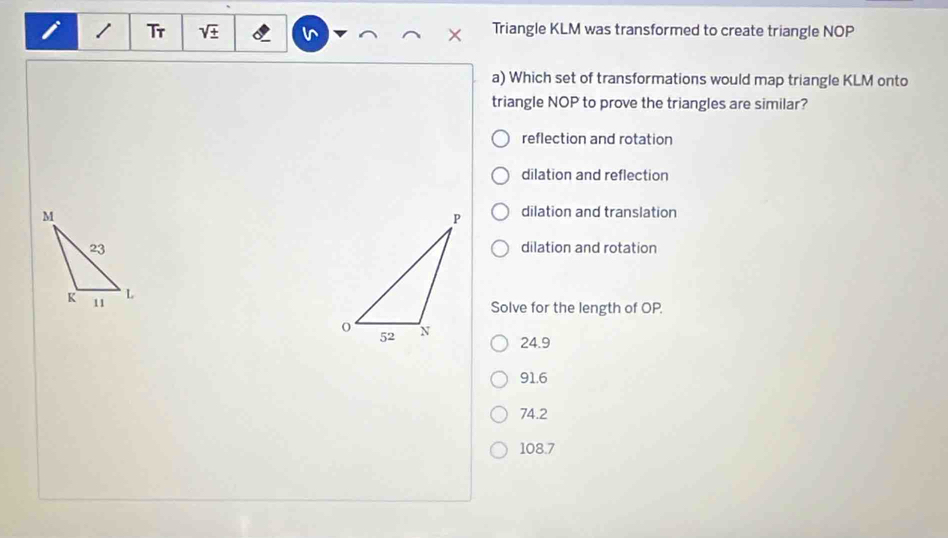 Tr Triangle KLM was transformed to create triangle NOP
In
a) Which set of transformations would map triangle KLM onto
triangle NOP to prove the triangles are similar?
reflection and rotation
dilation and reflection
dilation and translation
dilation and rotation
Solve for the length of OP.
24.9
91.6
74.2
108.7