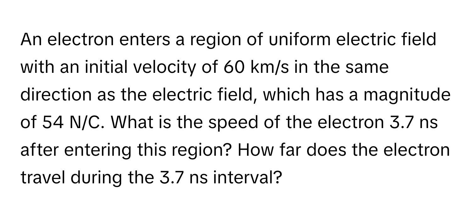 An electron enters a region of uniform electric field with an initial velocity of 60 km/s in the same direction as the electric field, which has a magnitude of 54 N/C. What is the speed of the electron 3.7 ns after entering this region? How far does the electron travel during the 3.7 ns interval?