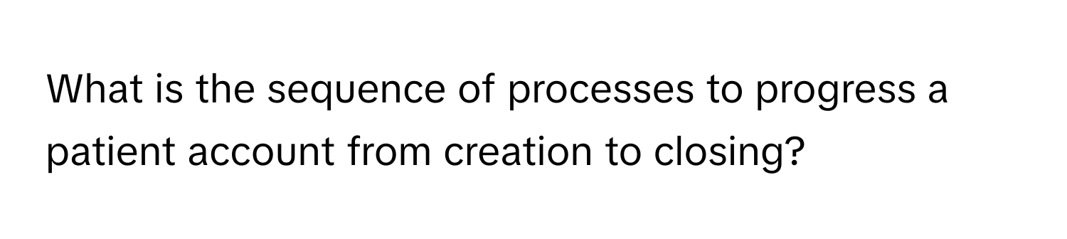 What is the sequence of processes to progress a patient account from creation to closing?