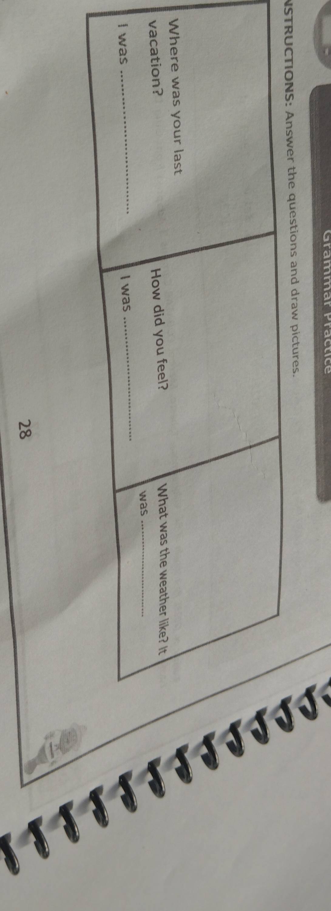 Grammarfracuce 
NSTRUCTIONS: Answer the questions and draw pictures. 
Where was your last 
vacation? 
How did you feel? 
What was the weather like? It 
was_ 
_ 
I was I was 
_ 
28