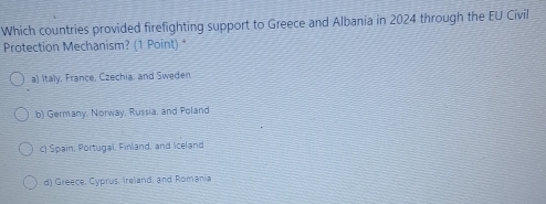 Which countries provided firefighting support to Greece and Albania in 2024 through the EU Civil
Protection Mechanism? (1 Point) *
a) Italy, France, Czechia, and Sweden
b) Germany, Norway, Russia, and Poland
c) Spain, Portugal, Finland, and iceland
d) Greece, Cyprus, Ireland, and Romania