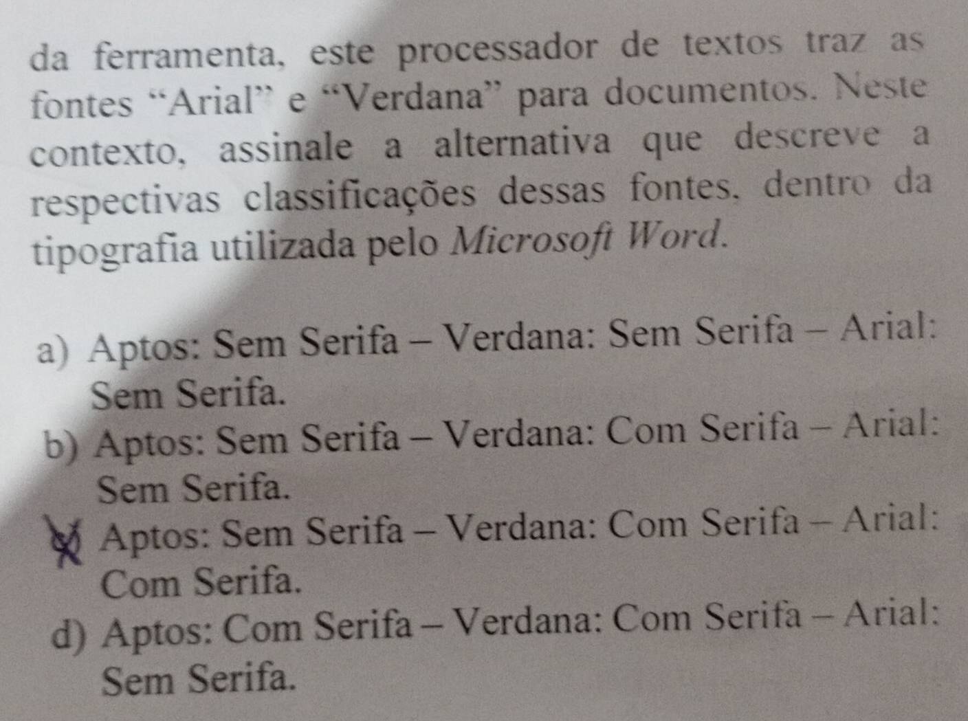 da ferramenta, este processador de textos traz as
fontes “Arial” e “Verdana” para documentos. Neste.
contexto, assinale a alternativa que descreve a
respectivas classificações dessas fontes, dentro da
tipografia utilizada pelo Microsoft Word.
a) Aptos: Sem Serifa - Verdana: Sem Serifa - Arial:
Sem Serifa.
b) Aptos: Sem Serifa - Verdana: Com Serifa - Arial:
Sem Serifa.
Aptos: Sem Serifa - Verdana: Com Serifa - Arial:
Com Serifa.
d) Aptos: Com Serifa - Verdana: Com Serifa - Arial:
Sem Serifa.