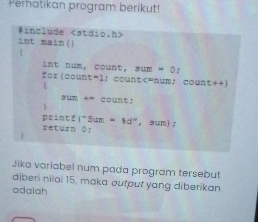 Perhatikan program berikut! 
#include < <stdio.h> 
int main() 
 
ln t num， c _  unt. sum=0; 
for(coun t=1; count +^+ count++) 
sum+=count; 
 
u r intf(''Sum=8d'',sum) 
r =c1 urn 0; 
Jika variabel num pada program tersebut 
diberi nilai 15, maka output yang diberikan 
adalah