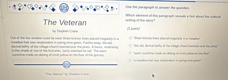 the paragraph to answer the question.
ich element of this paragraph reveals a hint about the cultural
The Veteran
setting of the story?
by Stephen Crane
(1 point)
Out of the low window could be seen three hickory trees placed irregularly in a 'three hickory trees placed irregularly in a meadow''
meadow that was resplendent in spring-time green. Farther away, the old, "the old, dismal belfry of the village church loomed over the pines"
dismal belfry of the village church loomed over the pines. A horse, meditating
in the shade of one of the hickories, lazily swished his tail. The warm "warm sunshine made an oblong of vivid yellow on the floor'
sunshine made an oblong of vivid yellow on the floor of the grocery.
'a meadow that was resplendent in spring-time green''
''The Veteran'' by Stephen Crane