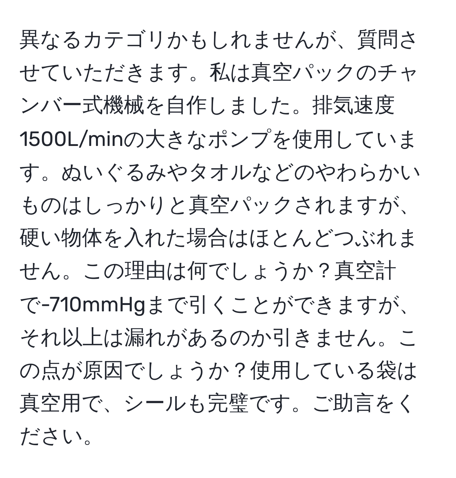 異なるカテゴリかもしれませんが、質問させていただきます。私は真空パックのチャンバー式機械を自作しました。排気速度1500L/minの大きなポンプを使用しています。ぬいぐるみやタオルなどのやわらかいものはしっかりと真空パックされますが、硬い物体を入れた場合はほとんどつぶれません。この理由は何でしょうか？真空計で-710mmHgまで引くことができますが、それ以上は漏れがあるのか引きません。この点が原因でしょうか？使用している袋は真空用で、シールも完璧です。ご助言をください。