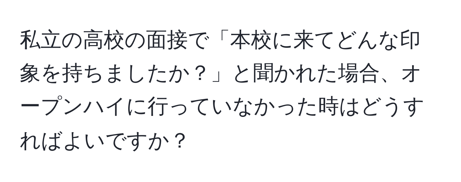 私立の高校の面接で「本校に来てどんな印象を持ちましたか？」と聞かれた場合、オープンハイに行っていなかった時はどうすればよいですか？