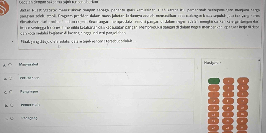 Bacalah dengan saksama tajuk rencana berikut!
Badan Pusat Statistik memasukkan pangan sebagai penentu garis kemiskinan. Oleh karena itu, pemerintah berkepentingan menjada harga
pangsan selalu stabil. Program presiden dalam masa jabatan keduanya adalah memastikan data cadangan beras sepuluh juta ton yang harus
diusahakan dari produksi dalam negeri. Keuntungan memproduksi sendiri pangan di dalam negeri adalah menghindarkan ketergantungan dari
impor sehingga Indonesia memiliki ketahanan dan kedaulatan pangan. Memproduksi pangan di dalam negeri memberikan lapangan kerja di desa
dan kota melalui kegiatan di ladang hingga industri pengolahan.
Pihak yang dituju oleh redaksi dalam tajuk rencana tersebut adalah ....
A. Masyarakat Navigasi :
B. Perusahaan
1 2 3
4 5 6
Pengimpor
7 8 9
10 11 12
Pemerintah
13 14 15
E. Pedagang 16 17 18
19 20 21
22 23 24