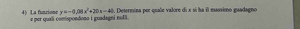 La funzione y=-0,08x^2+20x-40. Determina per quale valore di x si ha il massimo guadagno 
e per quali corrispondono i guadagni nulli.