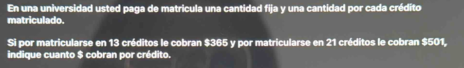 En una universidad usted paga de matricula una cantidad fija y una cantidad por cada crédito 
matriculado. 
Si por matricularse en 13 créditos le cobran $365 y por matricularse en 21 créditos le cobran $501, 
indique cuanto $ cobran por crédito.