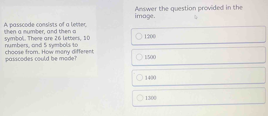 Answer the question provided in the
image.
A passcode consists of a letter,
then a number, and then a
symbol. There are 26 letters, 10 1200
numbers, and 5 symbols to
choose from. How many different
passcodes could be made? 1500
1400
1300