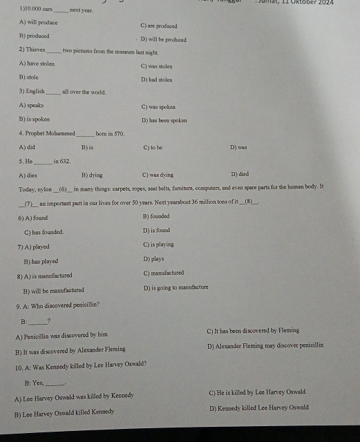 at , 1 1 Oktober 2024
1) 10.000 cars _next year.
A) will produce C) are produced
B) produced D) will be produced
2) Thieves_ two pictures from the museum last night.
A) have stolen C) was stolen
B) stole D) had stolen
3) English_ all over the world.
A) speaks C) was spoken
B) is spoken D) has been spoken
4. Prophet Mohammed_ born im 570.
A) did B) is C) to be D) was
_
5. He in 632.
A)dies B) dying C) was dying D) died
Today, nylon (6) O___ in many things: carpets, ropes, seat belts, fumiture, computers, and even spare parts for the human body. It
_(7)_ an important part in our lives for over 50 years. Next yearabout 36 million tons of it (8)___.
6) A) found B) founded
C) has founded. D) is found
7) A) played C) is playing
B) has played D) plays
8) A) is manufactured C) manufactured
B) will be manufacturod D) is going to manufacture
9. A: Who discovered penicillin?
B:_ ?
A) Penicillin was discovered by him C) It has been discovered by Fleming
B) It was discovered by Alexander Fleming D) Alexander Fleming may discover penicillin
10. A: Was Kennedy killed by Lee Harvey Oswald?
B: Yes, _.
A) Lee Harvey Oswald was killed by Kennedy C) He is killed by Lee Harvey Oswald
B) Lee Harvey Oswald killed Kennedy D) Kennedy killed Lee Harvey Oswald